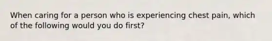 When caring for a person who is experiencing chest pain, which of the following would you do first?