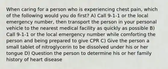 When caring for a person who is experiencing chest pain, which of the following would you do first? A) Call 9-1-1 or the local emergency number, then transport the person in your personal vehicle to the nearest medical facility as quickly as possible B) Call 9-1-1 or the local emergency number while comforting the person and being prepared to give CPR C) Give the person a small tablet of nitroglycerin to be dissolved under his or her tongue D) Question the person to determine his or her family history of heart disease