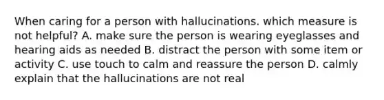 When caring for a person with hallucinations. which measure is not helpful? A. make sure the person is wearing eyeglasses and hearing aids as needed B. distract the person with some item or activity C. use touch to calm and reassure the person D. calmly explain that the hallucinations are not real