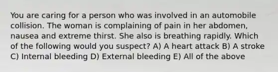 You are caring for a person who was involved in an automobile collision. The woman is complaining of pain in her abdomen, nausea and extreme thirst. She also is breathing rapidly. Which of the following would you suspect? A) A heart attack B) A stroke C) Internal bleeding D) External bleeding E) All of the above