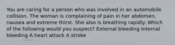 You are caring for a person who was involved in an automobile collision. The woman is complaining of pain in her abdomen, nausea and extreme thirst. She also is breathing rapidly. Which of the following would you suspect? External bleeding Internal bleeding A heart attack A stroke