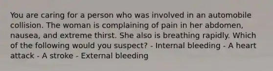 You are caring for a person who was involved in an automobile collision. The woman is complaining of pain in her abdomen, nausea, and extreme thirst. She also is breathing rapidly. Which of the following would you suspect? - Internal bleeding - A heart attack - A stroke - External bleeding