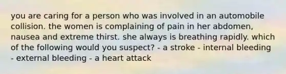 you are caring for a person who was involved in an automobile collision. the women is complaining of pain in her abdomen, nausea and extreme thirst. she always is breathing rapidly. which of the following would you suspect? - a stroke - internal bleeding - external bleeding - a heart attack