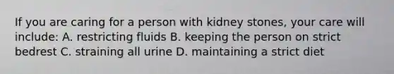 If you are caring for a person with kidney stones, your care will include: A. restricting fluids B. keeping the person on strict bedrest C. straining all urine D. maintaining a strict diet