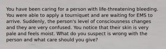 You have been caring for a person with life-threatening bleeding. You were able to apply a tourniquet and are waiting for EMS to arrive. Suddenly, the person's level of consciousness changes and they are very confused. You notice that their skin is very pale and feels moist. What do you suspect is wrong with the person and what care should you give?