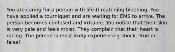 You are caring for a person with life-threatening bleeding. You have applied a tourniquet and are waiting for EMS to arrive. The person becomes confused and irritable. You notice that their skin is very pale and feels moist. They complain that their heart is racing. The person is most likely experiencing shock. True or false?