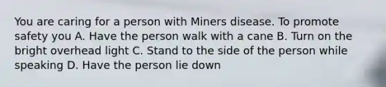 You are caring for a person with Miners disease. To promote safety you A. Have the person walk with a cane B. Turn on the bright overhead light C. Stand to the side of the person while speaking D. Have the person lie down