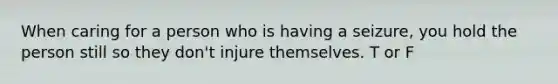 When caring for a person who is having a seizure, you hold the person still so they don't injure themselves. T or F