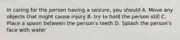 In caring for the person having a seizure, you should A. Move any objects that might cause injury B. try to hold the person still C. Place a spoon between the person's teeth D. Splash the person's face with water