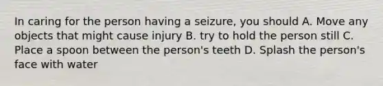 In caring for the person having a seizure, you should A. Move any objects that might cause injury B. try to hold the person still C. Place a spoon between the person's teeth D. Splash the person's face with water