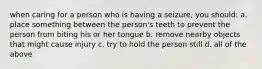 when caring for a person who is having a seizure, you should: a. place something between the person's teeth to prevent the person from biting his or her tongue b. remove nearby objects that might cause injury c. try to hold the person still d. all of the above