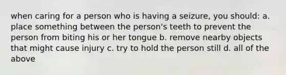 when caring for a person who is having a seizure, you should: a. place something between the person's teeth to prevent the person from biting his or her tongue b. remove nearby objects that might cause injury c. try to hold the person still d. all of the above