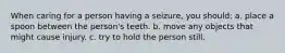 When caring for a person having a seizure, you should: a. place a spoon between the person's teeth. b. move any objects that might cause injury. c. try to hold the person still.