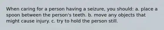 When caring for a person having a seizure, you should: a. place a spoon between the person's teeth. b. move any objects that might cause injury. c. try to hold the person still.