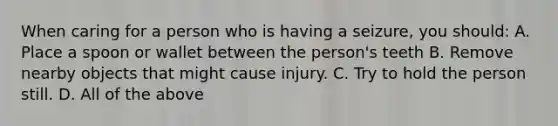 When caring for a person who is having a seizure, you should: A. Place a spoon or wallet between the person's teeth B. Remove nearby objects that might cause injury. C. Try to hold the person still. D. All of the above