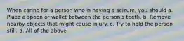 When caring for a person who is having a seizure, you should a. Place a spoon or wallet between the person's teeth. b. Remove nearby objects that might cause injury. c. Try to hold the person still. d. All of the above.