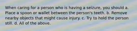 When caring for a person who is having a seizure, you should a. Place a spoon or wallet between the person's teeth. b. Remove nearby objects that might cause injury. c. Try to hold the person still. d. All of the above.