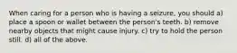 When caring for a person who is having a seizure, you should a) place a spoon or wallet between the person's teeth. b) remove nearby objects that might cause injury. c) try to hold the person still. d) all of the above.