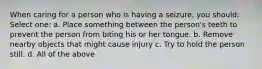 When caring for a person who is having a seizure, you should: Select one: a. Place something between the person's teeth to prevent the person from biting his or her tongue. b. Remove nearby objects that might cause injury c. Try to hold the person still. d. All of the above