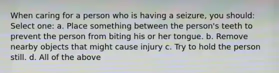 When caring for a person who is having a seizure, you should: Select one: a. Place something between the person's teeth to prevent the person from biting his or her tongue. b. Remove nearby objects that might cause injury c. Try to hold the person still. d. All of the above