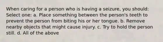 When caring for a person who is having a seizure, you should: Select one: a. Place something between the person's teeth to prevent the person from biting his or her tongue. b. Remove nearby objects that might cause injury. c. Try to hold the person still. d. All of the above