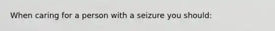 When caring for a person with a seizure you should: