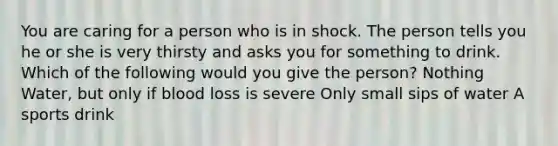 You are caring for a person who is in shock. The person tells you he or she is very thirsty and asks you for something to drink. Which of the following would you give the person? Nothing Water, but only if blood loss is severe Only small sips of water A sports drink