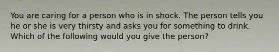 You are caring for a person who is in shock. The person tells you he or she is very thirsty and asks you for something to drink. Which of the following would you give the person?