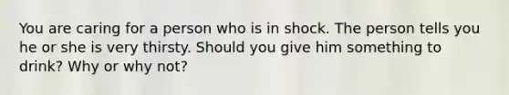 You are caring for a person who is in shock. The person tells you he or she is very thirsty. Should you give him something to drink? Why or why not?