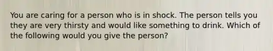 You are caring for a person who is in shock. The person tells you they are very thirsty and would like something to drink. Which of the following would you give the person?