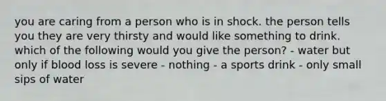 you are caring from a person who is in shock. the person tells you they are very thirsty and would like something to drink. which of the following would you give the person? - water but only if blood loss is severe - nothing - a sports drink - only small sips of water