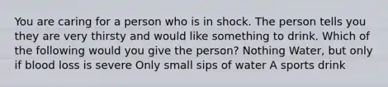 You are caring for a person who is in shock. The person tells you they are very thirsty and would like something to drink. Which of the following would you give the person? Nothing Water, but only if blood loss is severe Only small sips of water A sports drink