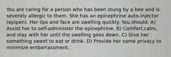 You are caring for a person who has been stung by a bee and is severely allergic to them. She has an epinephrine auto-injector (epipen). Her lips and face are swelling quickly. You should: A) Assist her to self-administer the epinephrine. B) Comfort,calm, and stay with her until the swelling goes down. C) Give her something sweet to eat or drink. D) Provide her some privacy to minimize embarrassment.