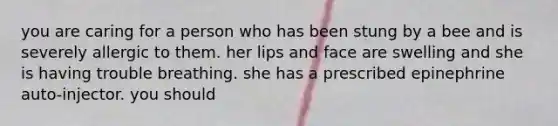 you are caring for a person who has been stung by a bee and is severely allergic to them. her lips and face are swelling and she is having trouble breathing. she has a prescribed epinephrine auto-injector. you should