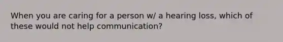 When you are caring for a person w/ a hearing loss, which of these would not help communication?