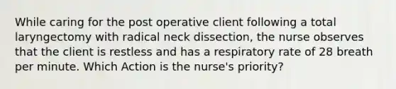 While caring for the post operative client following a total laryngectomy with radical neck dissection, the nurse observes that the client is restless and has a respiratory rate of 28 breath per minute. Which Action is the nurse's priority?