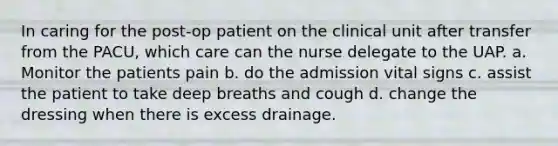 In caring for the post-op patient on the clinical unit after transfer from the PACU, which care can the nurse delegate to the UAP. a. Monitor the patients pain b. do the admission vital signs c. assist the patient to take deep breaths and cough d. change the dressing when there is excess drainage.