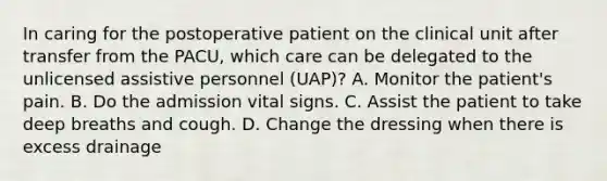 In caring for the postoperative patient on the clinical unit after transfer from the PACU, which care can be delegated to the unlicensed assistive personnel (UAP)? A. Monitor the patient's pain. B. Do the admission vital signs. C. Assist the patient to take deep breaths and cough. D. Change the dressing when there is excess drainage