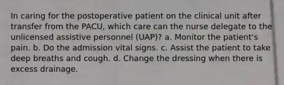 In caring for the postoperative patient on the clinical unit after transfer from the PACU, which care can the nurse delegate to the unlicensed assistive personnel (UAP)? a. Monitor the patient's pain. b. Do the admission vital signs. c. Assist the patient to take deep breaths and cough. d. Change the dressing when there is excess drainage.