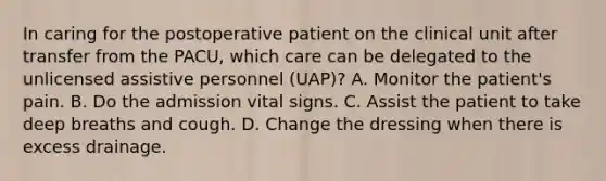 In caring for the postoperative patient on the clinical unit after transfer from the PACU, which care can be delegated to the unlicensed assistive personnel (UAP)? A. Monitor the patient's pain. B. Do the admission vital signs. C. Assist the patient to take deep breaths and cough. D. Change the dressing when there is excess drainage.