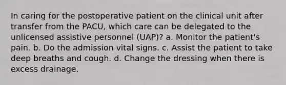 In caring for the postoperative patient on the clinical unit after transfer from the PACU, which care can be delegated to the unlicensed assistive personnel (UAP)? a. Monitor the patient's pain. b. Do the admission vital signs. c. Assist the patient to take deep breaths and cough. d. Change the dressing when there is excess drainage.