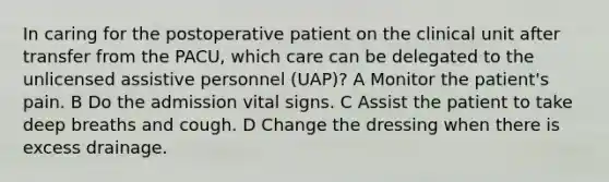 In caring for the postoperative patient on the clinical unit after transfer from the PACU, which care can be delegated to the unlicensed assistive personnel (UAP)? A Monitor the patient's pain. B Do the admission vital signs. C Assist the patient to take deep breaths and cough. D Change the dressing when there is excess drainage.