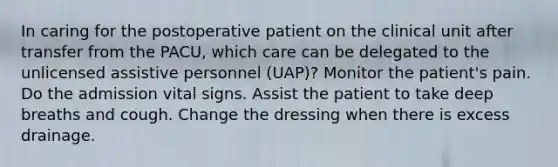 In caring for the postoperative patient on the clinical unit after transfer from the PACU, which care can be delegated to the unlicensed assistive personnel (UAP)? Monitor the patient's pain. Do the admission vital signs. Assist the patient to take deep breaths and cough. Change the dressing when there is excess drainage.