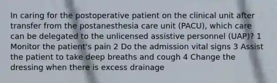 In caring for the postoperative patient on the clinical unit after transfer from the postanesthesia care unit (PACU), which care can be delegated to the unlicensed assistive personnel (UAP)? 1 Monitor the patient's pain 2 Do the admission vital signs 3 Assist the patient to take deep breaths and cough 4 Change the dressing when there is excess drainage