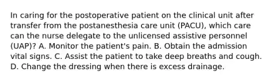 In caring for the postoperative patient on the clinical unit after transfer from the postanesthesia care unit (PACU), which care can the nurse delegate to the unlicensed assistive personnel (UAP)? A. Monitor the patient's pain. B. Obtain the admission vital signs. C. Assist the patient to take deep breaths and cough. D. Change the dressing when there is excess drainage.