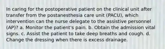 In caring for the postoperative patient on the clinical unit after transfer from the postanesthesia care unit (PACU), which intervention can the nurse delegate to the assistive personnel (AP)? a. Monitor the patient's pain. b. Obtain the admission vital signs. c. Assist the patient to take deep breaths and cough. d. Change the dressing when there is excess drainage.