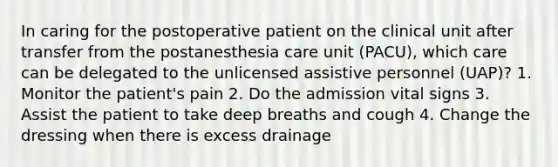 In caring for the postoperative patient on the clinical unit after transfer from the postanesthesia care unit (PACU), which care can be delegated to the unlicensed assistive personnel (UAP)? 1. Monitor the patient's pain 2. Do the admission vital signs 3. Assist the patient to take deep breaths and cough 4. Change the dressing when there is excess drainage