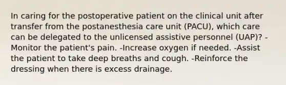 In caring for the postoperative patient on the clinical unit after transfer from the postanesthesia care unit (PACU), which care can be delegated to the unlicensed assistive personnel (UAP)? -Monitor the patient's pain. -Increase oxygen if needed. -Assist the patient to take deep breaths and cough. -Reinforce the dressing when there is excess drainage.