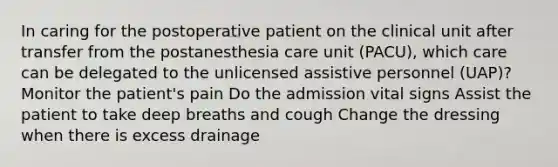 In caring for the postoperative patient on the clinical unit after transfer from the postanesthesia care unit (PACU), which care can be delegated to the unlicensed assistive personnel (UAP)? Monitor the patient's pain Do the admission vital signs Assist the patient to take deep breaths and cough Change the dressing when there is excess drainage