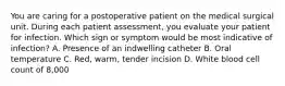 You are caring for a postoperative patient on the medical surgical unit. During each patient assessment, you evaluate your patient for infection. Which sign or symptom would be most indicative of infection? A. Presence of an indwelling catheter B. Oral temperature C. Red, warm, tender incision D. White blood cell count of 8,000